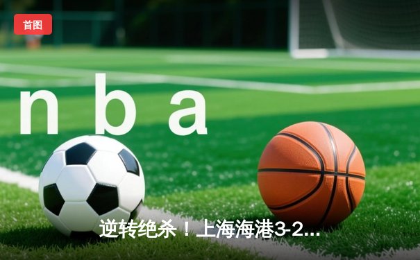 逆转绝杀！上海海港3-2力克山东泰山，武磊双响加冕中超射手王