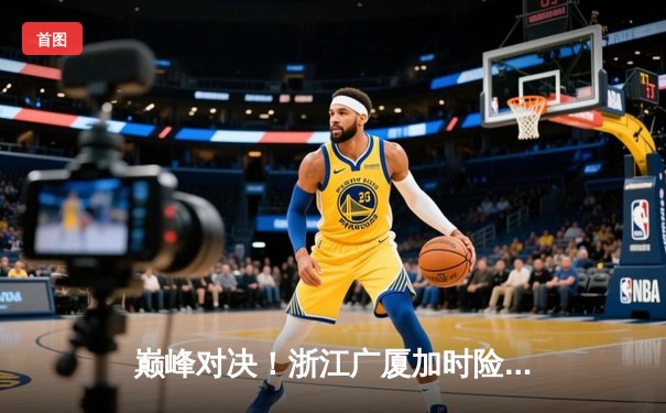 巅峰对决！浙江广厦加时险胜广东宏远，胡金秋35+18统治内线