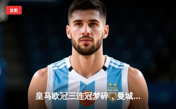 皇马欧冠三连冠梦碎，曼城点球大战惊险晋级四强