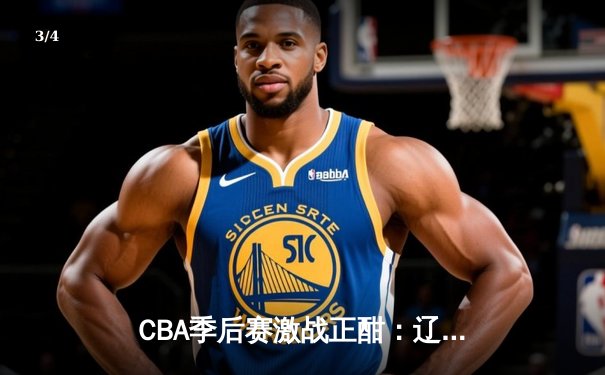 CBA季后赛激战正酣：辽宁本钢加时险胜浙江广厦，赵继伟关键三分锁定胜局 - 3