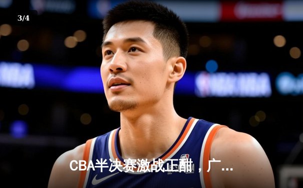 CBA半决赛激战正酣，广东宏远加时险胜浙江广厦，易建联关键三分定乾坤 - 3