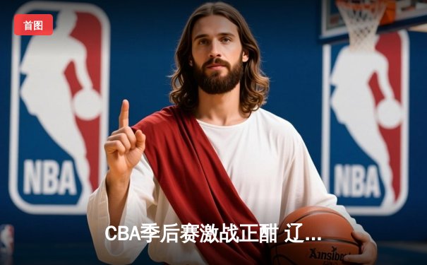 CBA季后赛激战正酣 辽宁本钢加时险胜广东宏远总分2-1领先
