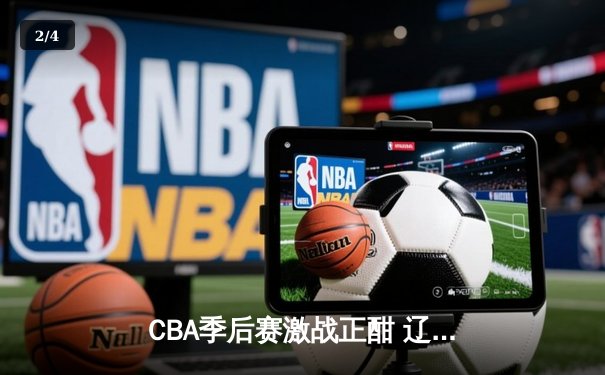 CBA季后赛激战正酣 辽宁本钢加时险胜广东宏远总分2-1领先 - 2