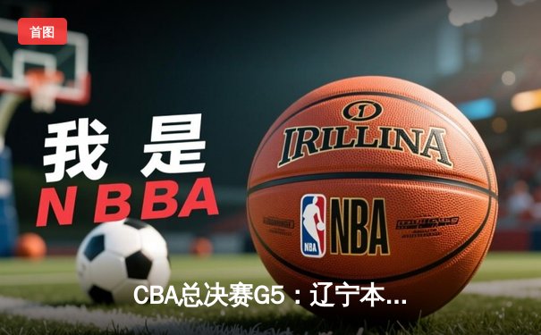 CBA总决赛G5：辽宁本钢加时险胜新疆伊力特 勇夺队史第四冠