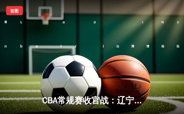 CBA常规赛收官战：辽宁本钢加时险胜广东宏远，赵继伟砍下三双锁定常规赛冠军