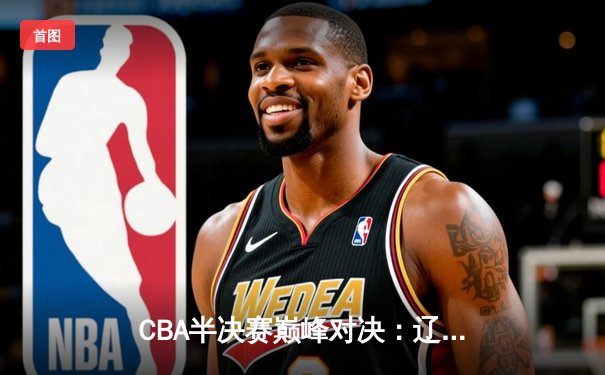CBA半决赛巅峰对决：辽宁本钢加时险胜广东宏远，赵继伟砍35分创生涯新高